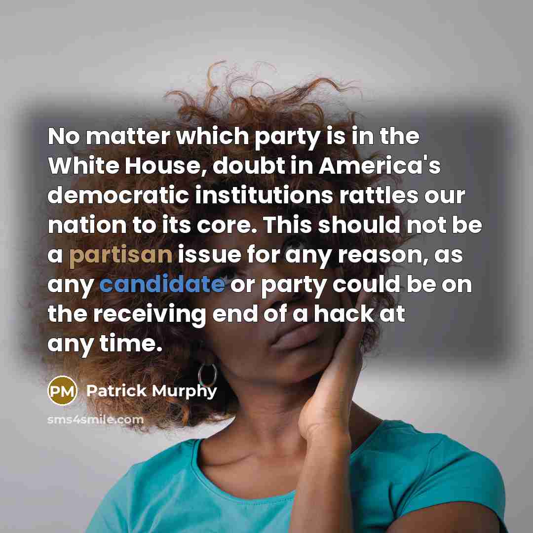 “No matter which party is in the White House, doubt in America's democratic institutions rattles our nation to its core. This should not be a partisan issue for any reason, as any candidate or party could be on the receiving end of a hack at any time.” quote by Patrick Murphy
