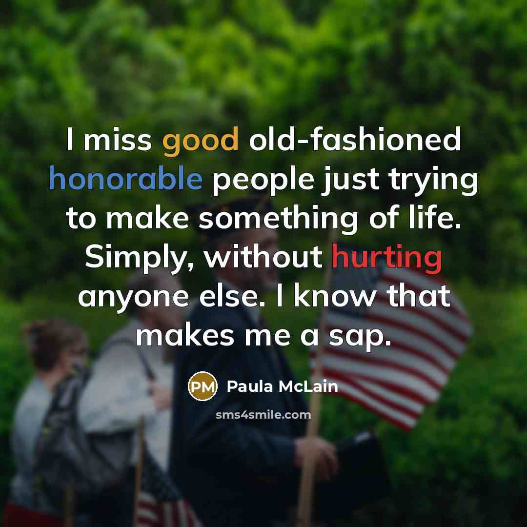 “I miss good old-fashioned honorable people just trying to make something of life. Simply, without hurting anyone else. I know that makes me a sap.” quote by Paula McLain