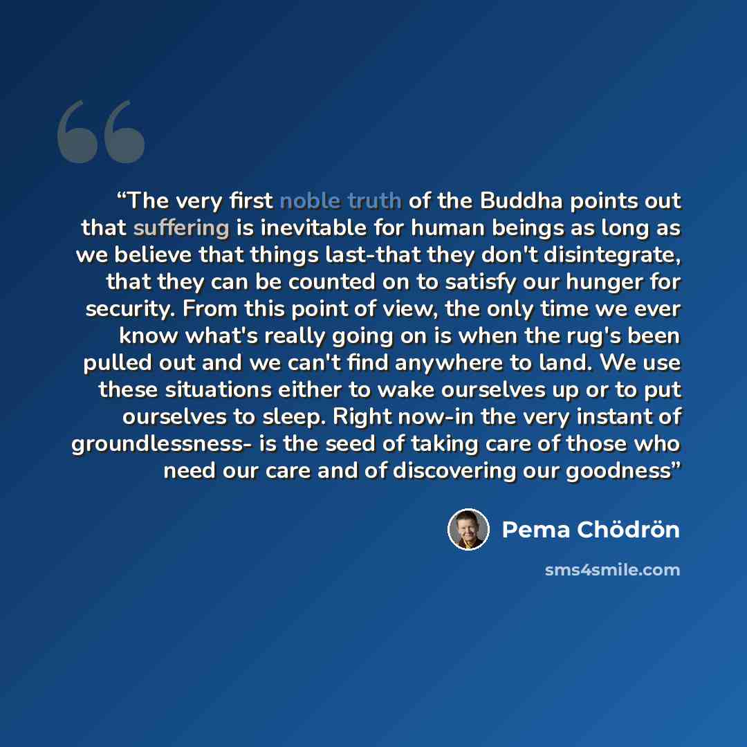 “The very first noble truth of the Buddha points out that suffering is inevitable for human beings as long as we believe that things last-that they don't disintegrate, that they can be counted on to satisfy our hunger for security. From this point of view, the only time we ever know what's really…” quote by Pema Chödrön