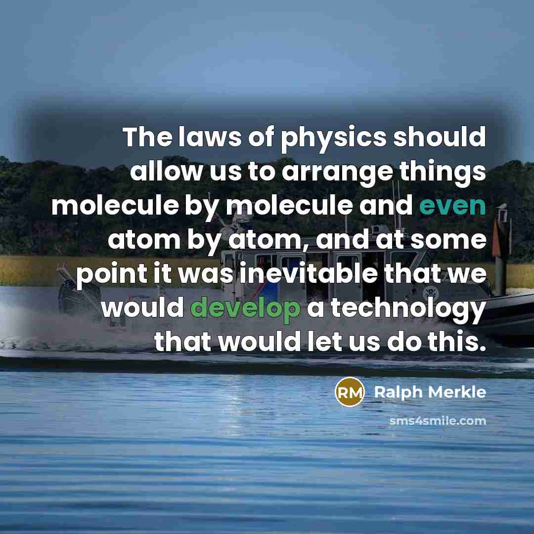 “The laws of physics should allow us to arrange things molecule by molecule and even atom by atom, and at some point it was inevitable that we would develop a technology that would let us do this.” quote by Ralph Merkle