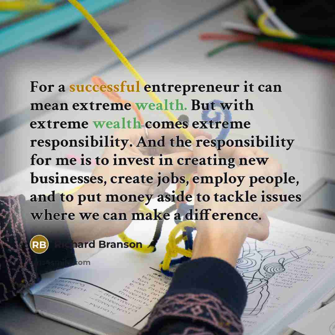 “For a successful entrepreneur it can mean extreme wealth. But with extreme wealth comes extreme responsibility. And the responsibility for me is to invest in creating new businesses, create jobs, employ people, and to put money aside to tackle issues where we can make a difference.” quote by Richard Branson