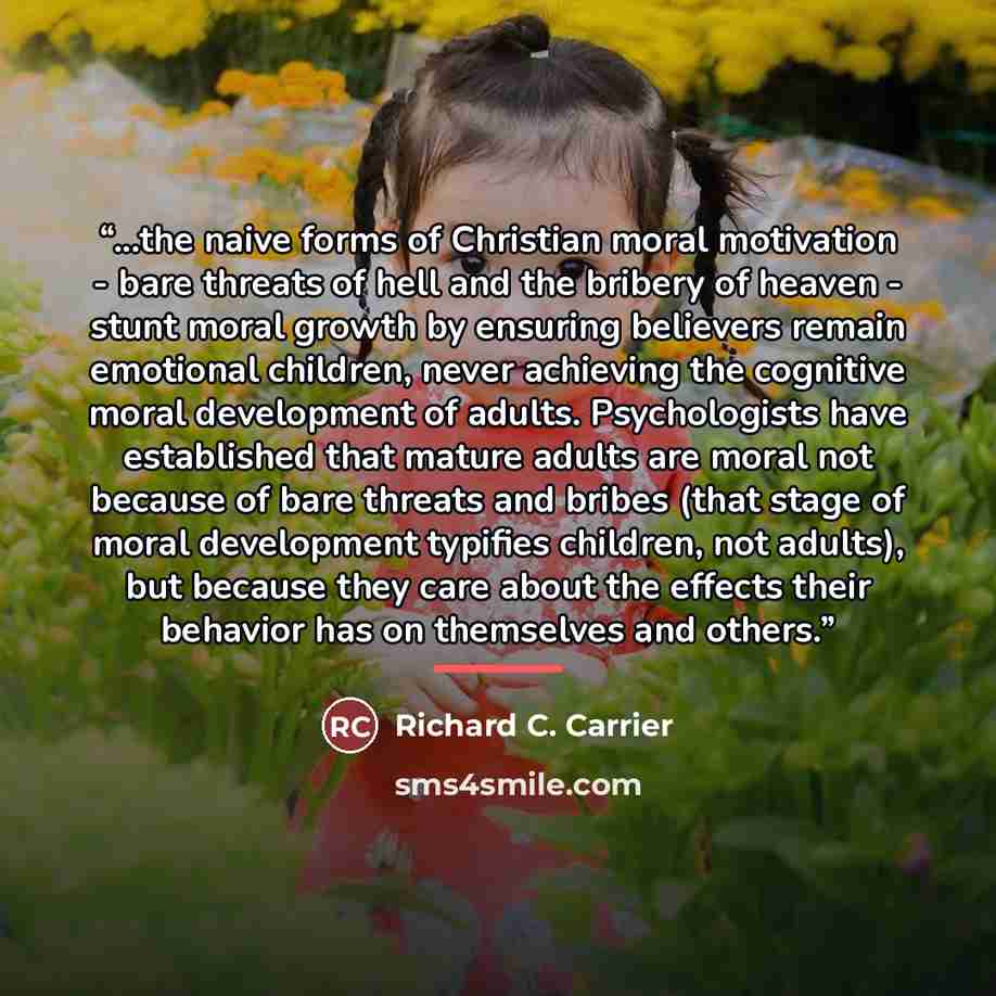 “...the naive forms of Christian moral motivation - bare threats of hell and the bribery of heaven - stunt moral growth by ensuring believers remain emotional children, never achieving the cognitive moral development of adults. Psychologists have established that mature adults are moral not because…” quote by Richard C. Carrier