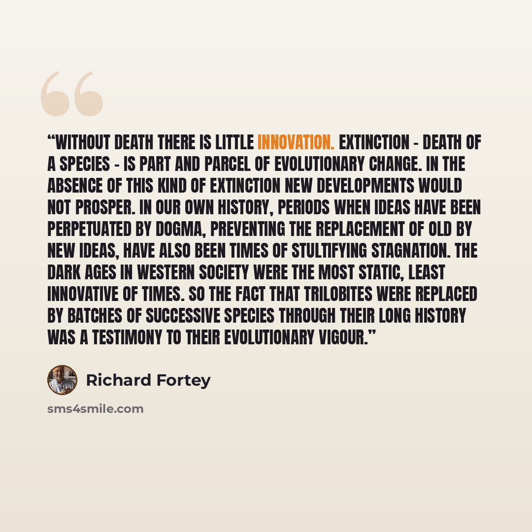 “Without death there is little innovation. Extinction - death of a species - is part and parcel of evolutionary change. In the absence of this kind of extinction new developments would not prosper. In our own history, periods when ideas have been perpetuated by dogma, preventing the replacement of…” quote by Richard Fortey