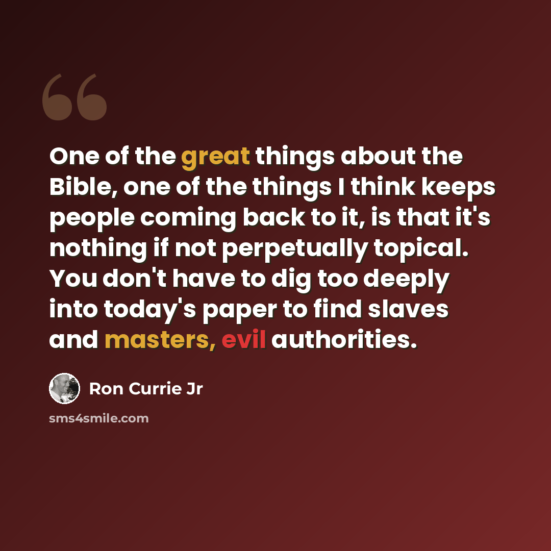 “One of the great things about the Bible, one of the things I think keeps people coming back to it, is that it's nothing if not perpetually topical. You don't have to dig too deeply into today's paper to find slaves and masters, evil authorities.” quote by Ron Currie Jr