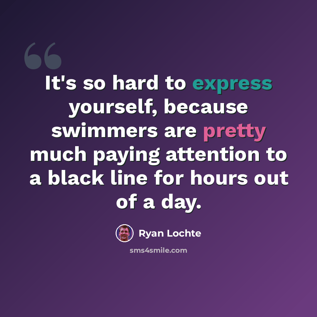 “It's so hard to express yourself, because swimmers are pretty much paying attention to a black line for hours out of a day.” quote by Ryan Lochte