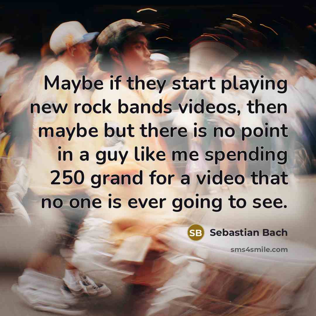“Maybe if they start playing new rock bands videos, then maybe but there is no point in a guy like me spending 250 grand for a video that no one is ever going to see.” quote by Sebastian Bach