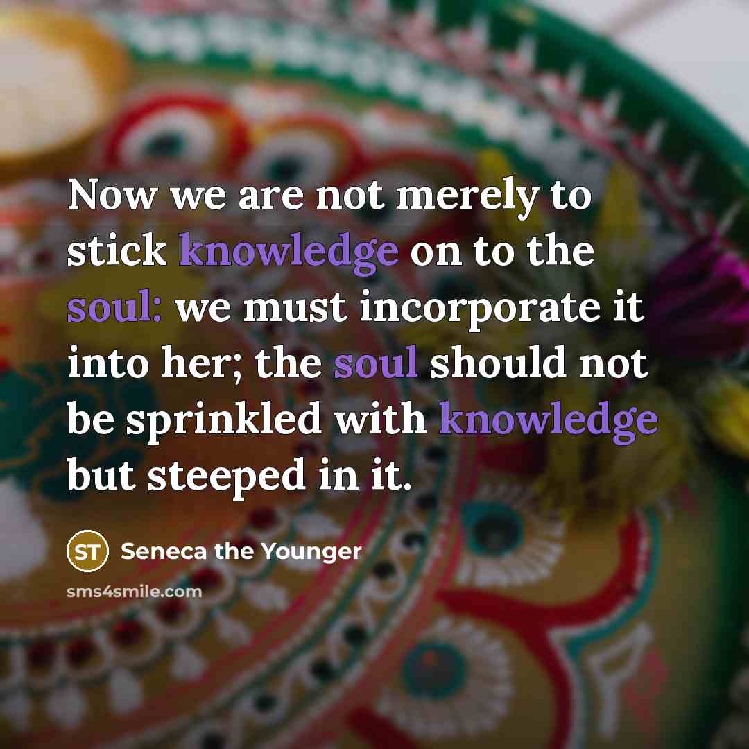 “Now we are not merely to stick knowledge on to the soul: we must incorporate it into her; the soul should not be sprinkled with knowledge but steeped in it.” quote by Seneca the Younger