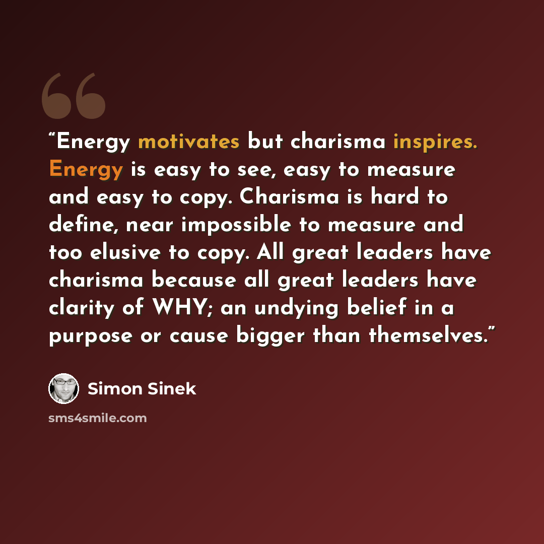 “Energy motivates but charisma inspires. Energy is easy to see, easy to measure and easy to copy. Charisma is hard to define, near impossible to measure and too elusive to copy. All great leaders have charisma because all great leaders have clarity of WHY; an undying belief in a purpose or cause…” quote by Simon Sinek