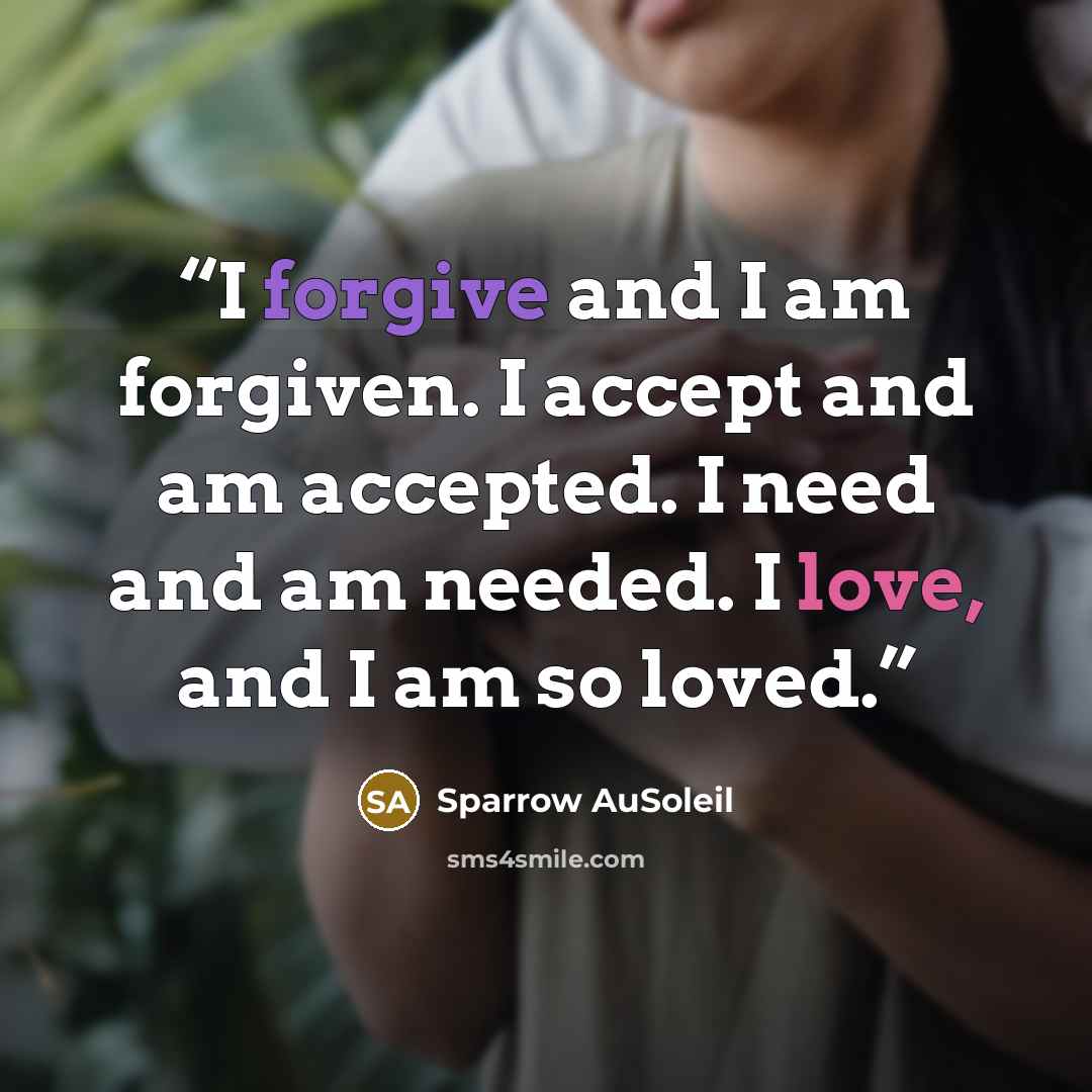 “I forgive and I am forgiven. I accept and am accepted. I need and am needed. I love, and I am so loved.” quote by Sparrow AuSoleil