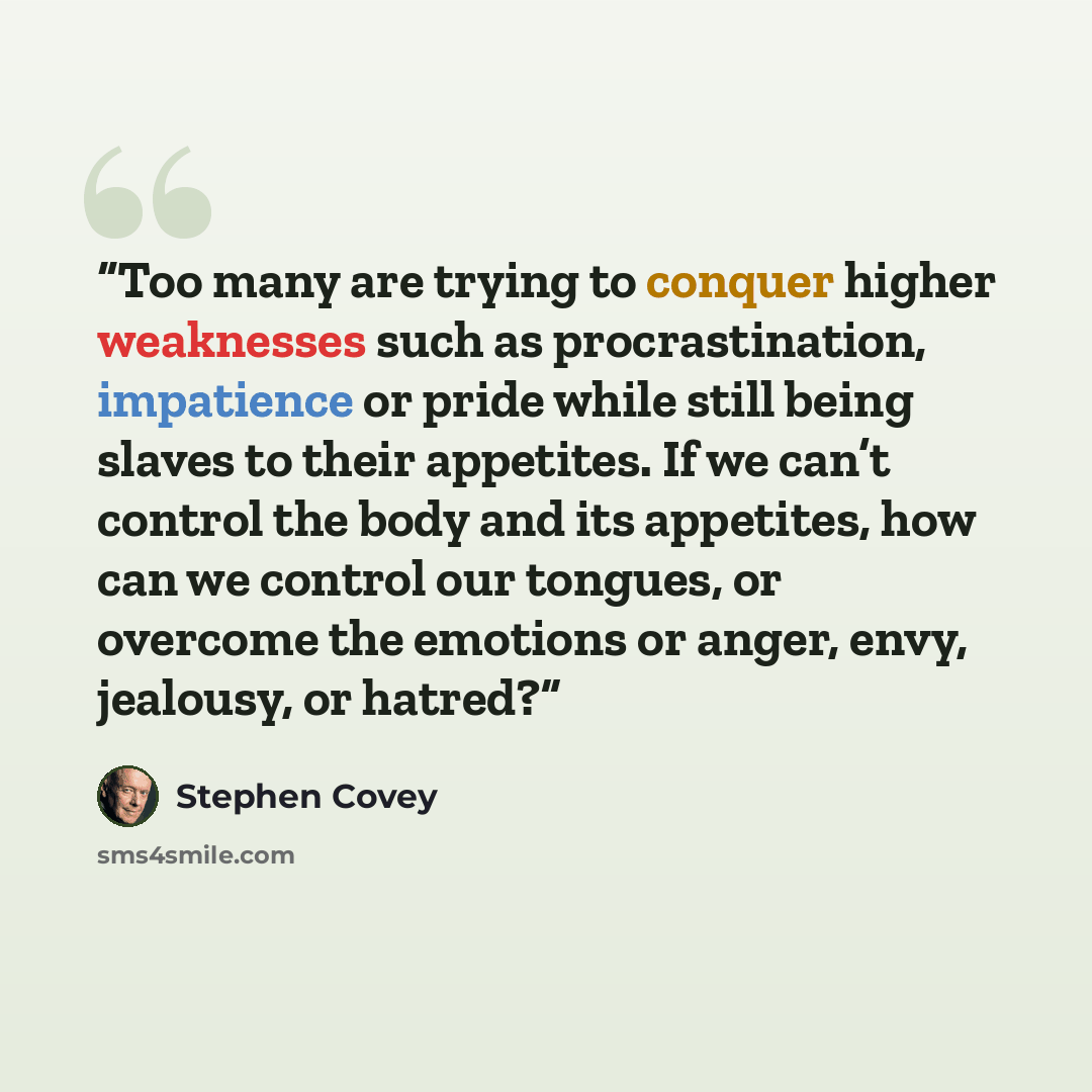 “Too many are trying to conquer higher weaknesses such as procrastination, impatience or pride while still being slaves to their appetites. If we can’t control the body and its appetites, how can we control our tongues, or overcome the emotions or anger, envy, jealousy, or hatred?” quote by Stephen Covey