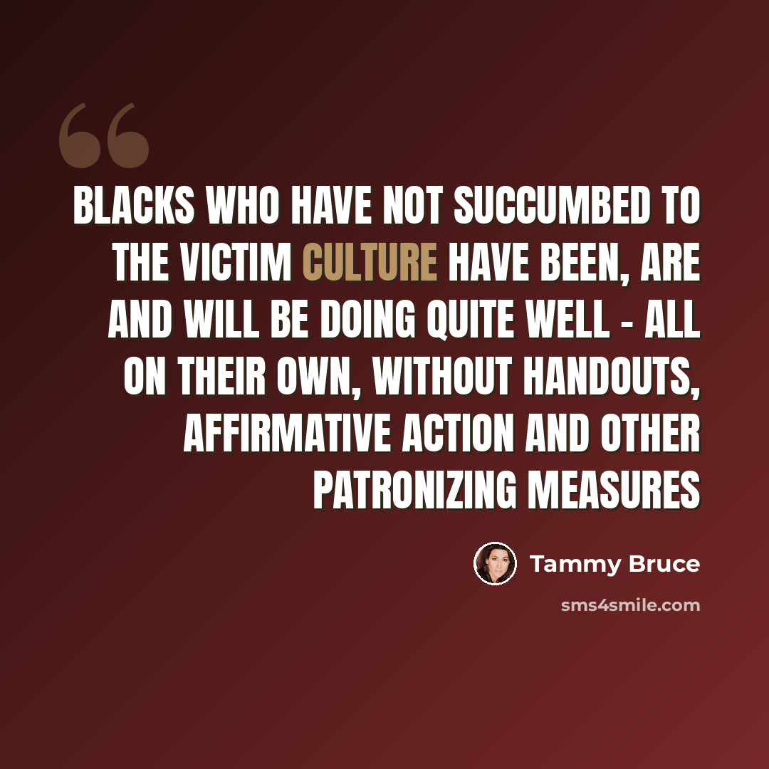 “Blacks who have not succumbed to the victim culture have been, are and will be doing quite well - all on their own, without handouts, affirmative action and other patronizing measures” quote by Tammy Bruce