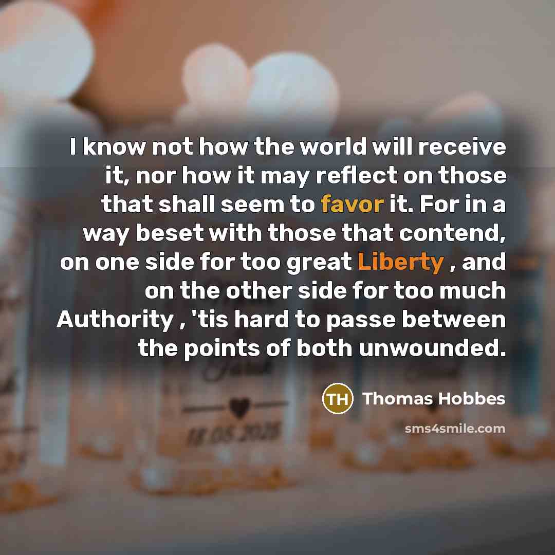 “I know not how the world will receive it, nor how it may reflect on those that shall seem to favor it. For in a way beset with those that contend, on one side for too great Liberty , and on the other side for too much Authority , 'tis hard to passe between the points of both unwounded.” quote by Thomas Hobbes