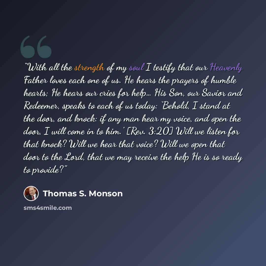 “With all the strength of my soul I testify that our Heavenly Father loves each one of us. He hears the prayers of humble hearts; He hears our cries for help… His Son, our Savior and Redeemer, speaks to each of us today: ‘Behold, I stand at the door, and knock: if any man hear my voice, and open…” quote by Thomas S. Monson