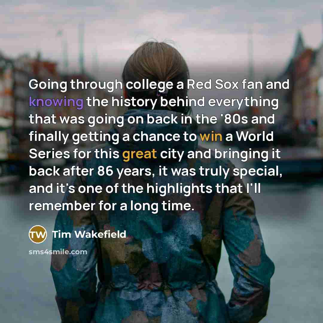 “Going through college a Red Sox fan and knowing the history behind everything that was going on back in the '80s and finally getting a chance to win a World Series for this great city and bringing it back after 86 years, it was truly special, and it's one of the highlights that I'll remember for a…” quote by Tim Wakefield