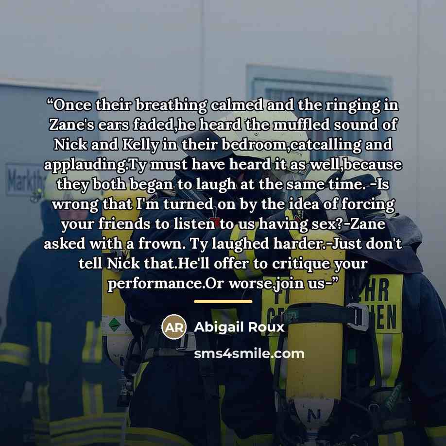 “Once their breathing calmed and the ringing in Zane's ears faded,he heard the muffled sound of Nick and Kelly in their bedroom,catcalling and applauding.Ty must have heard it as well,because they both began to laugh at the same time. -Is wrong that I'm turned on by the idea of forcing your friends…” quote by Abigail Roux