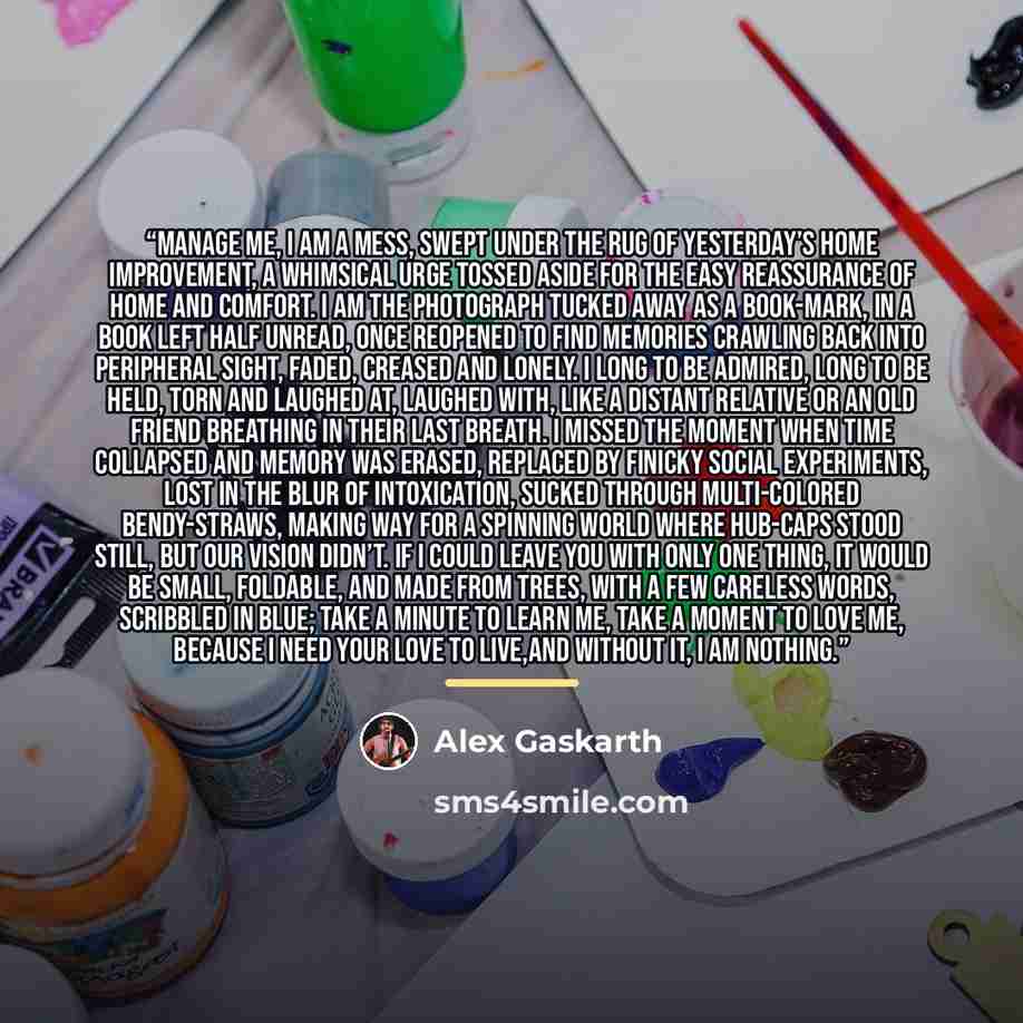 “Manage me, I am a mess, swept under the rug of yesterday’s home improvement, a whimsical urge tossed aside for the easy reassurance of home and comfort. I am the photograph tucked away as a book-mark, in a book left half unread, once reopened to find memories crawling back into peripheral sight…” quote by Alex Gaskarth