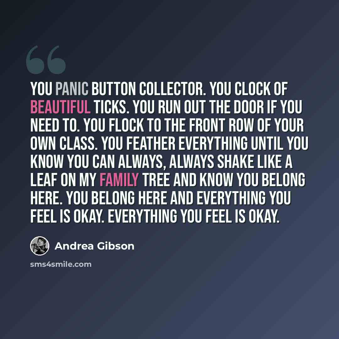 “You panic button collector. You clock of beautiful ticks. You run out the door if you need to. You flock to the front row of your own class. You feather everything until you know you can always, always shake like a leaf on my family tree and know you belong here. You belong here and everything you…” quote by Andrea Gibson