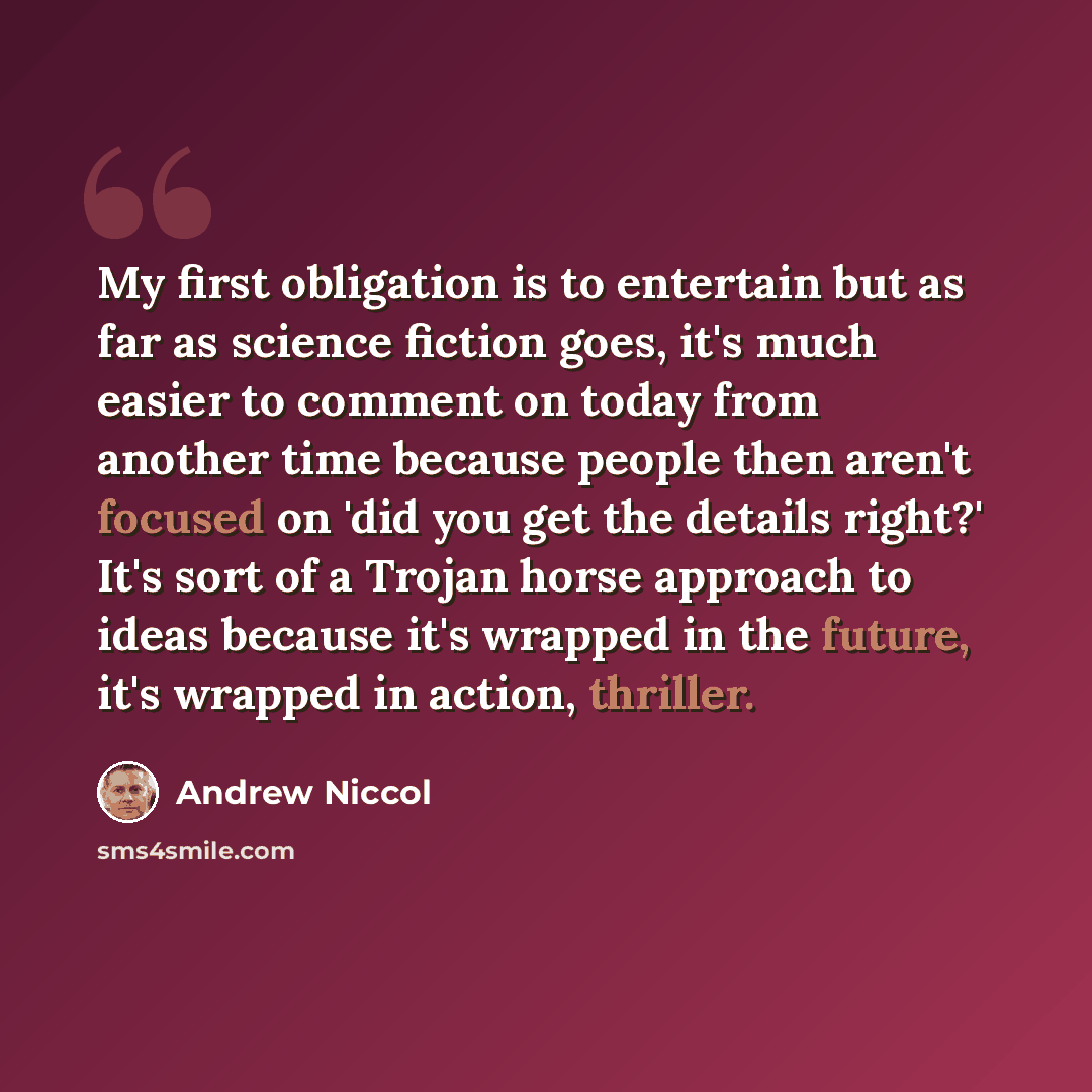 “My first obligation is to entertain but as far as science fiction goes, it's much easier to comment on today from another time because people then aren't focused on 'did you get the details right?' It's sort of a Trojan horse approach to ideas because it's wrapped in the future, it's wrapped in…” quote by Andrew Niccol