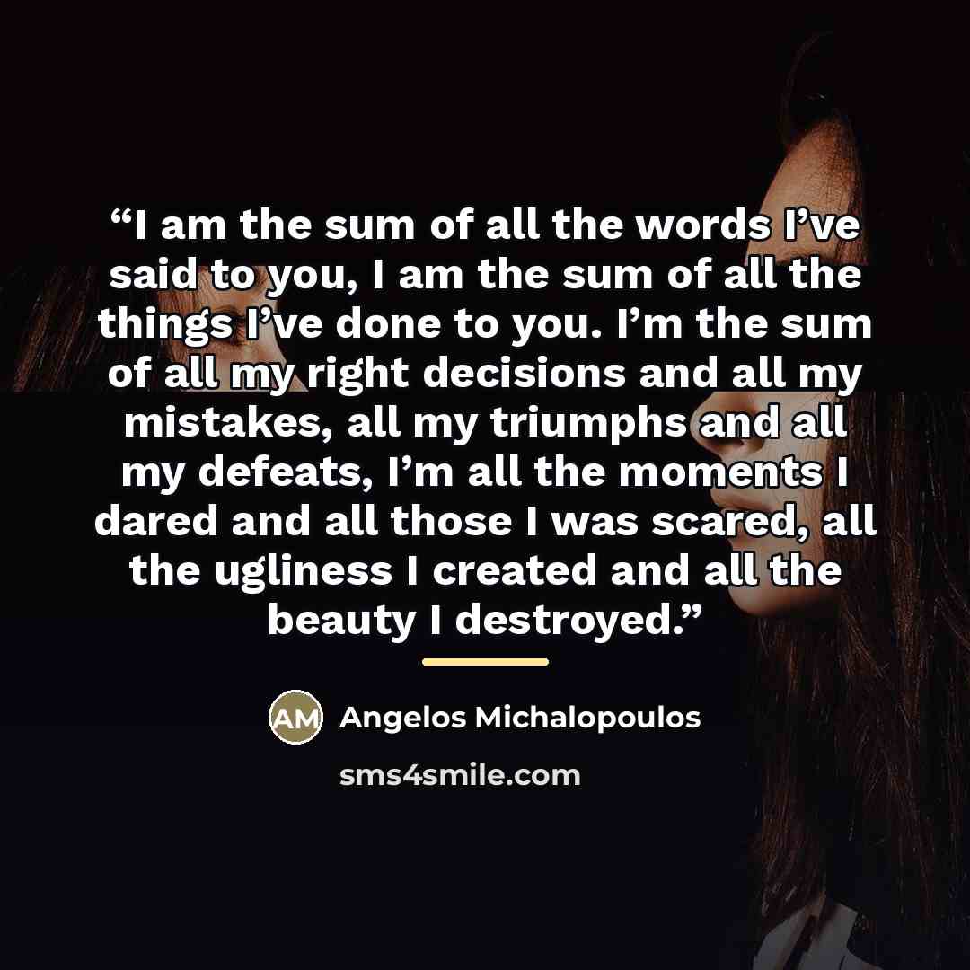 “I am the sum of all the words I’ve said to you, I am the sum of all the things I’ve done to you. I’m the sum of all my right decisions and all my mistakes, all my triumphs and all my defeats, I’m all the moments I dared and all those I was scared, all the ugliness I created and all the beauty I…” quote by Angelos Michalopoulos