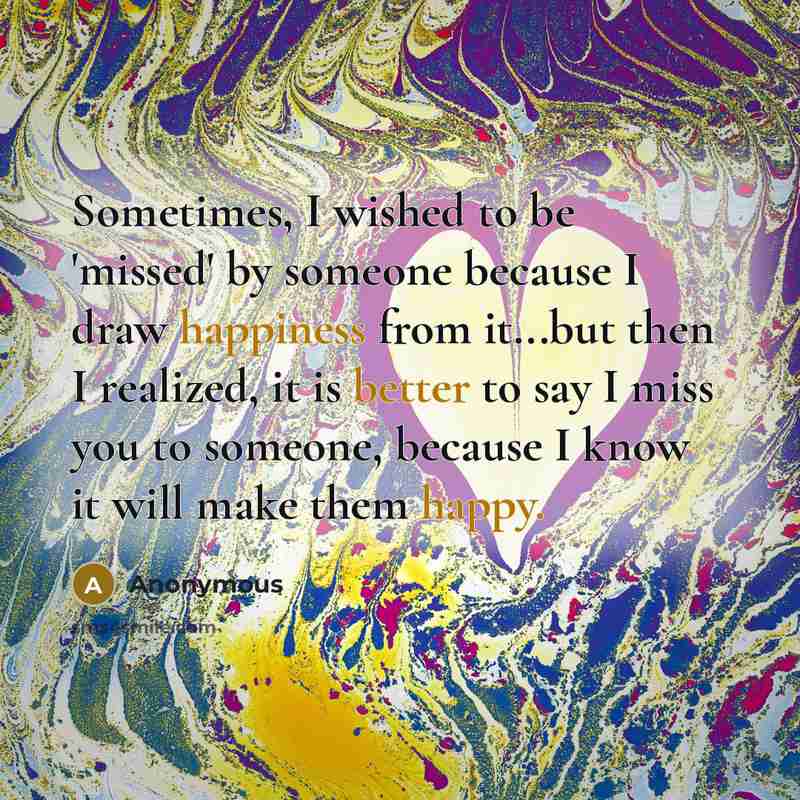 “Sometimes, I wished to be 'missed' by someone because I draw happiness from it...but then I realized, it is better to say I miss you to someone, because I know it will make them happy.” quote by Anonymous