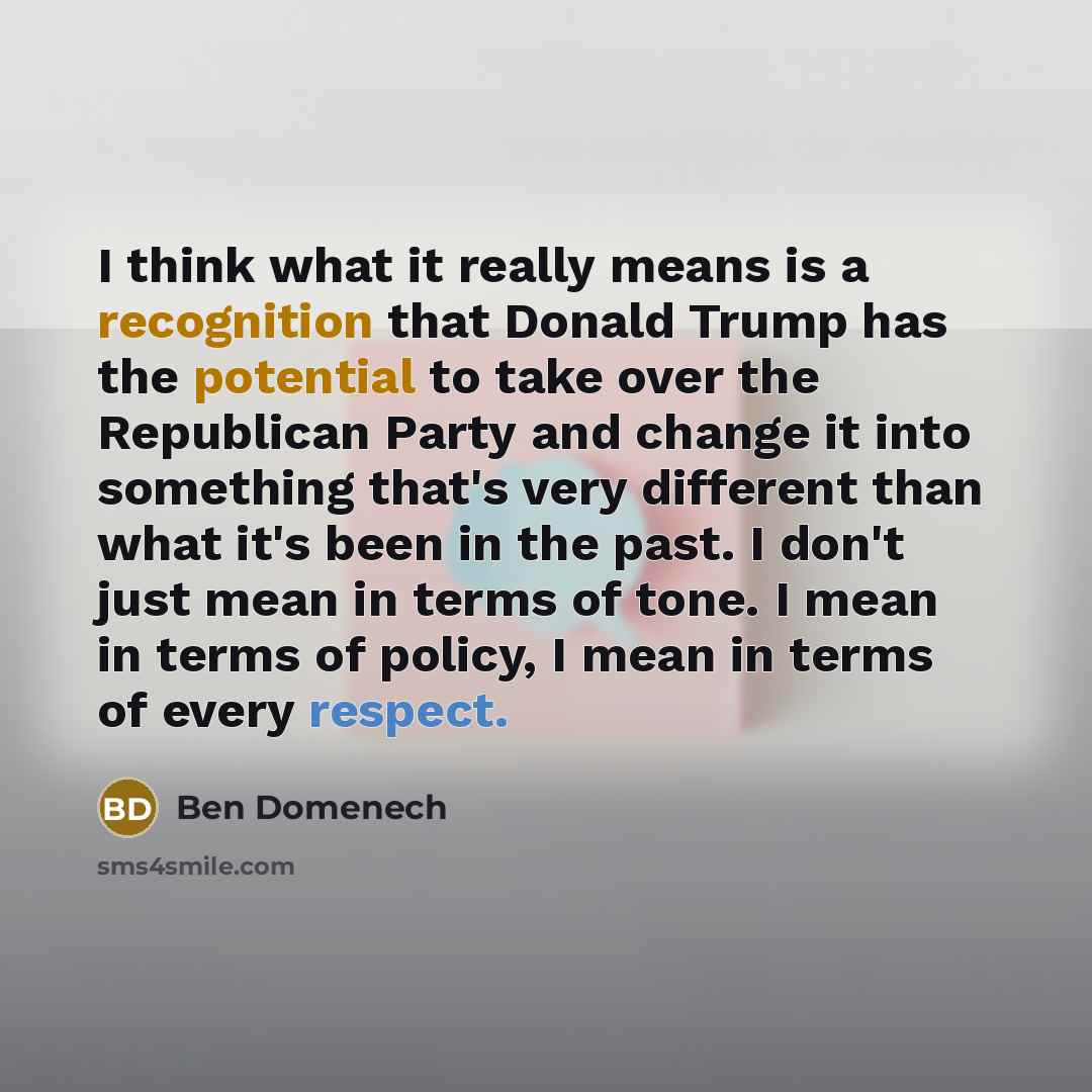 “I think what it really means is a recognition that Donald Trump has the potential to take over the Republican Party and change it into something that's very different than what it's been in the past. I don't just mean in terms of tone. I mean in terms of policy, I mean in terms of every respect.” quote by Ben Domenech