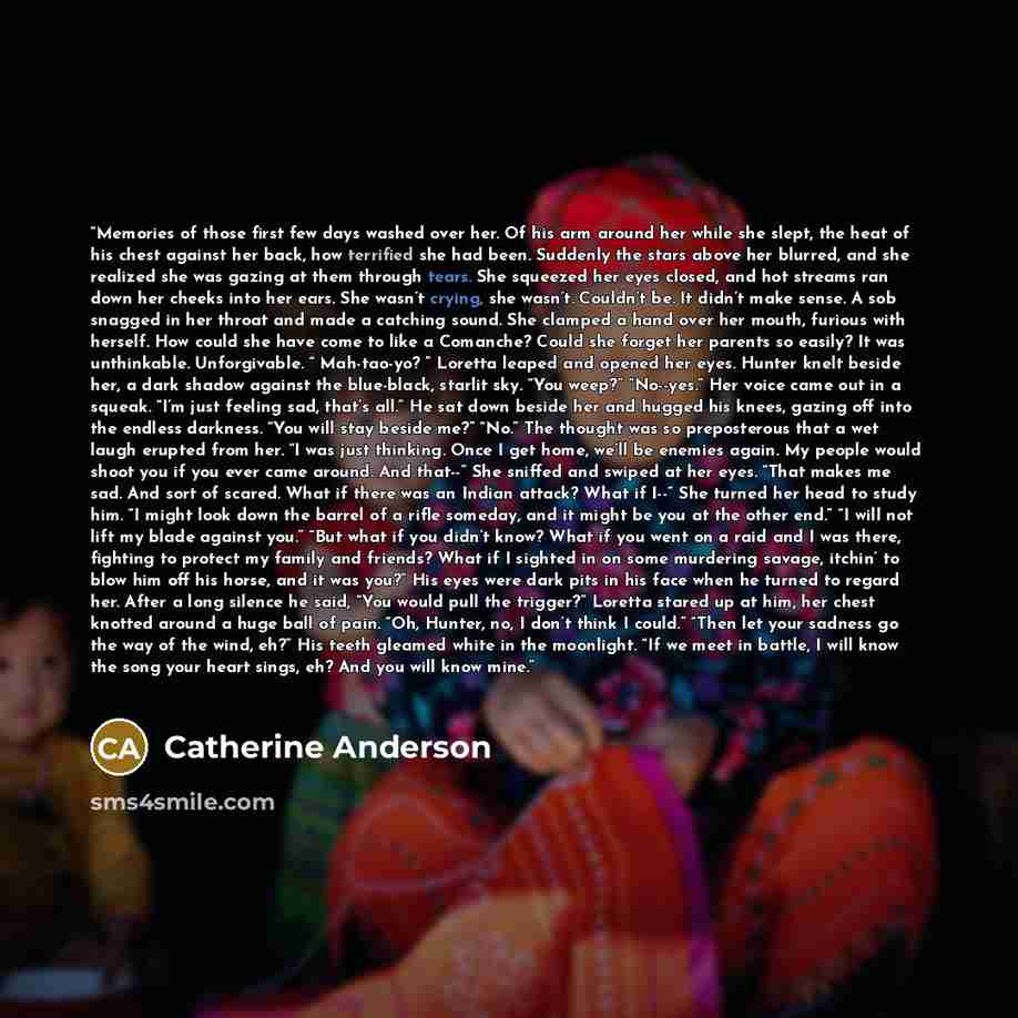 “Memories of those first few days washed over her. Of his arm around her while she slept, the heat of his chest against her back, how terrified she had been. Suddenly the stars above her blurred, and she realized she was gazing at them through tears. She squeezed her eyes closed, and hot streams…” quote by Catherine Anderson