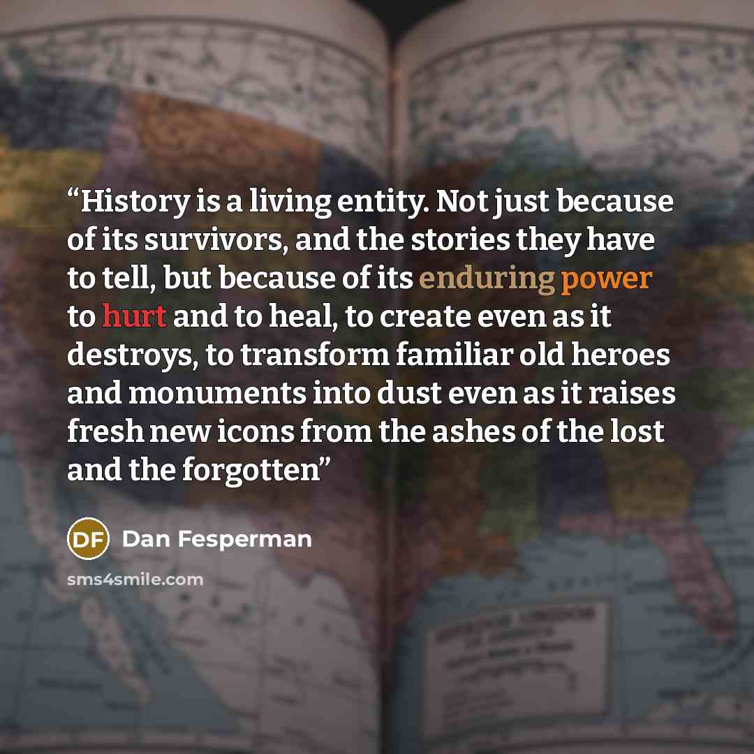 “History is a living entity. Not just because of its survivors, and the stories they have to tell, but because of its enduring power to hurt and to heal, to create even as it destroys, to transform familiar old heroes and monuments into dust even as it raises fresh new icons from the ashes of the…” quote by Dan Fesperman