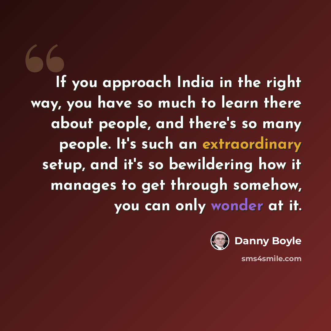 “If you approach India in the right way, you have so much to learn there about people, and there's so many people. It's such an extraordinary setup, and it's so bewildering how it manages to get through somehow, you can only wonder at it.” quote by Danny Boyle