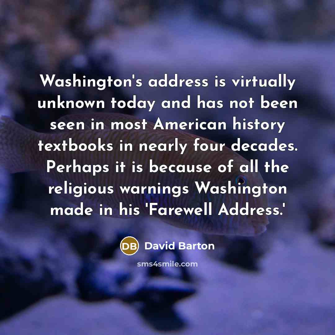 “Washington's address is virtually unknown today and has not been seen in most American history textbooks in nearly four decades. Perhaps it is because of all the religious warnings Washington made in his 'Farewell Address.'” quote by David Barton