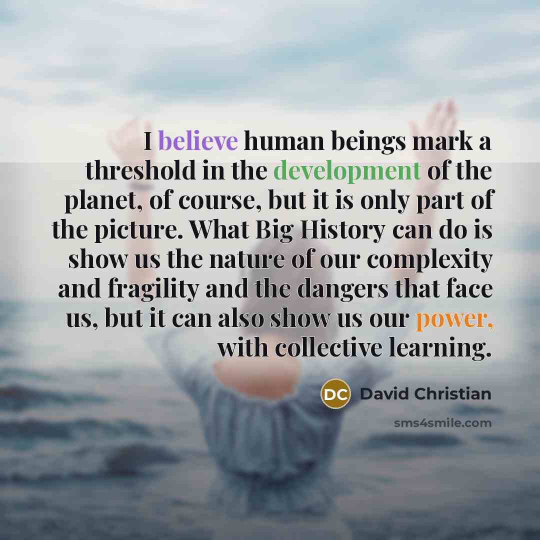 “I believe human beings mark a threshold in the development of the planet, of course, but it is only part of the picture. What Big History can do is show us the nature of our complexity and fragility and the dangers that face us, but it can also show us our power, with collective learning.” quote by David Christian