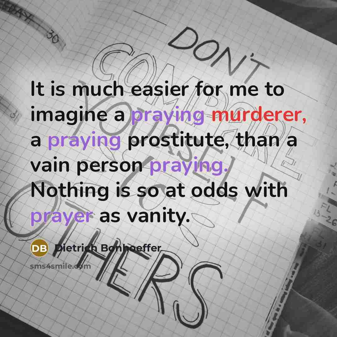 “It is much easier for me to imagine a praying murderer, a praying prostitute, than a vain person praying. Nothing is so at odds with prayer as vanity.” quote by Dietrich Bonhoeffer