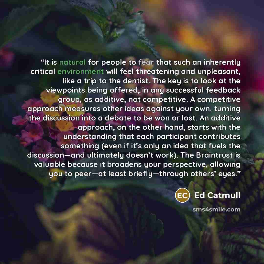“It is natural for people to fear that such an inherently critical environment will feel threatening and unpleasant, like a trip to the dentist. The key is to look at the viewpoints being offered, in any successful feedback group, as additive, not competitive. A competitive approach measures other…” quote by Ed Catmull