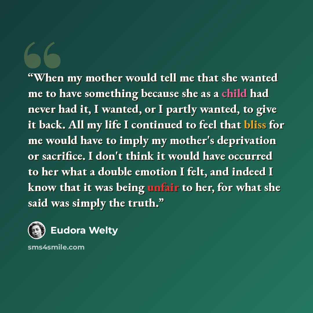 “When my mother would tell me that she wanted me to have something because she as a child had never had it, I wanted, or I partly wanted, to give it back. All my life I continued to feel that bliss for me would have to imply my mother's deprivation or sacrifice. I don't think it would have occurred…” quote by Eudora Welty