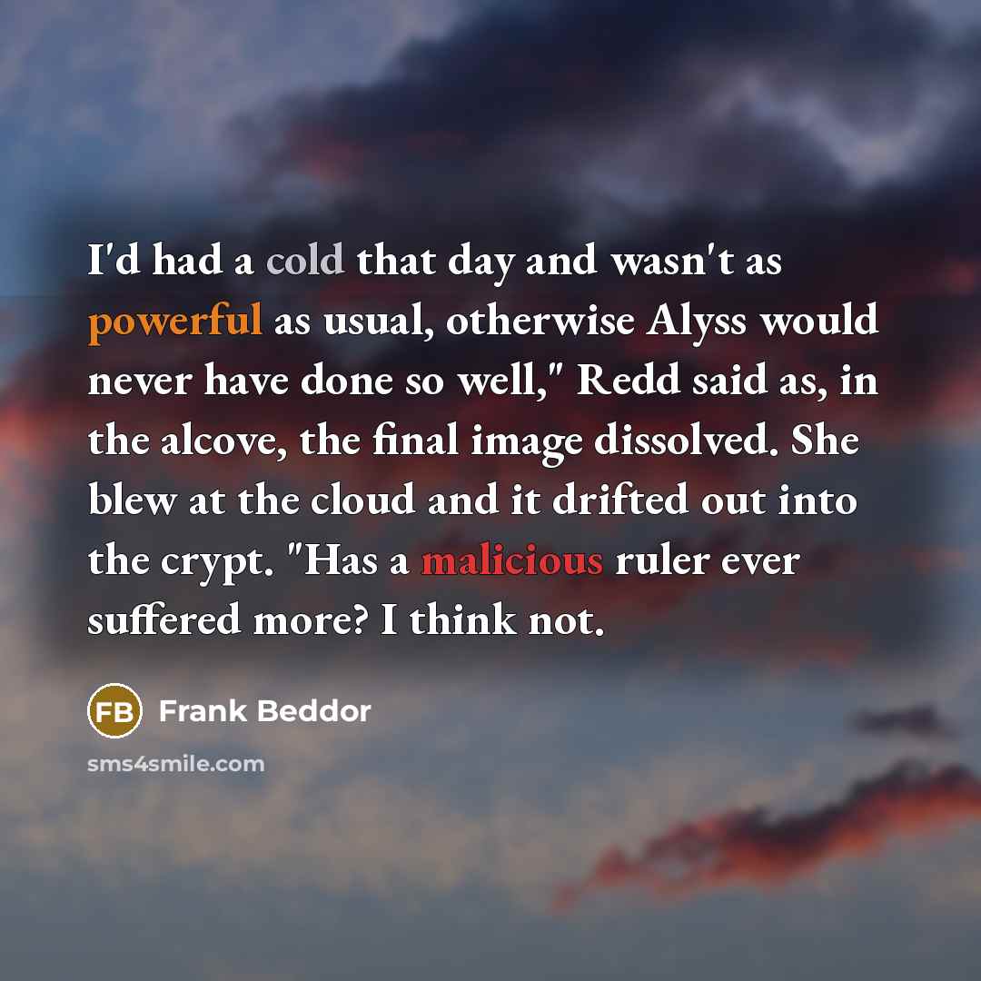 “I'd had a cold that day and wasn't as powerful as usual, otherwise Alyss would never have done so well," Redd said as, in the alcove, the final image dissolved. She blew at the cloud and it drifted out into the crypt. "Has a malicious ruler ever suffered more? I think not.” quote by Frank Beddor