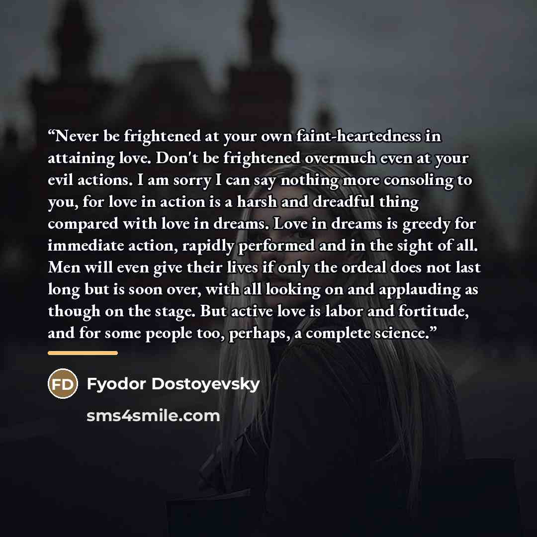 “Never be frightened at your own faint-heartedness in attaining love. Don't be frightened overmuch even at your evil actions. I am sorry I can say nothing more consoling to you, for love in action is a harsh and dreadful thing compared with love in dreams. Love in dreams is greedy for immediate…” quote by Fyodor Dostoyevsky