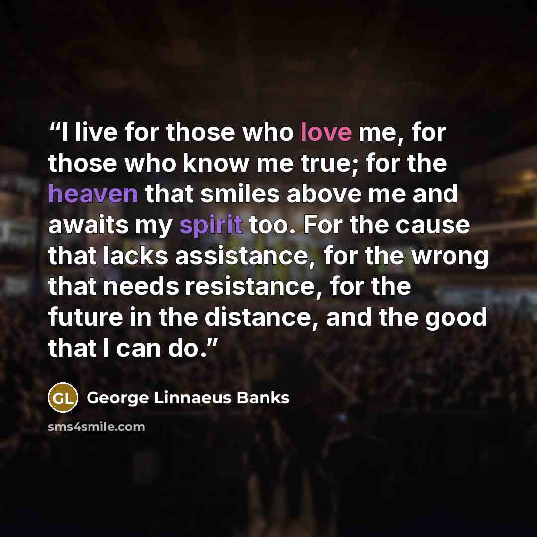 “I live for those who love me, for those who know me true; for the heaven that smiles above me and awaits my spirit too. For the cause that lacks assistance, for the wrong that needs resistance, for the future in the distance, and the good that I can do.” quote by George Linnaeus Banks