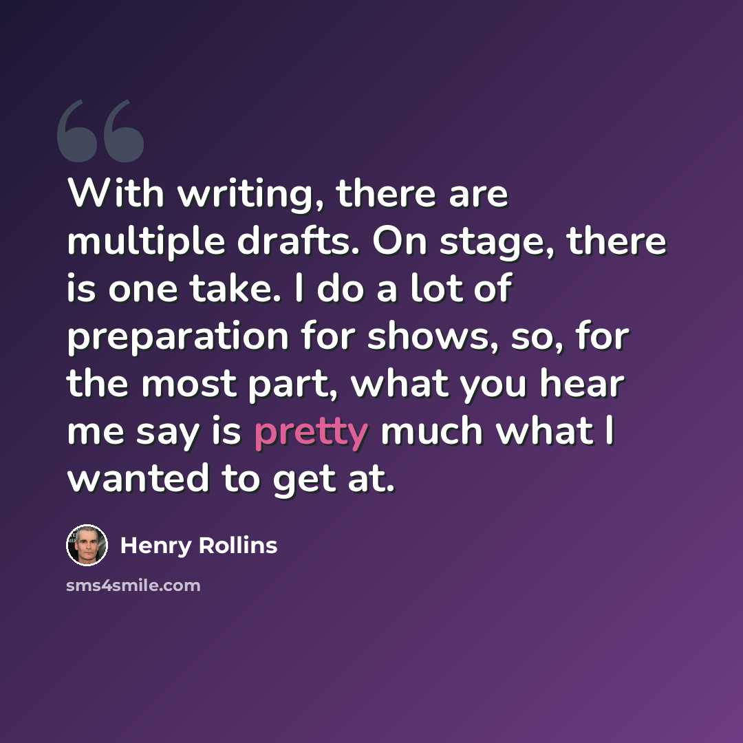 “With writing, there are multiple drafts. On stage, there is one take. I do a lot of preparation for shows, so, for the most part, what you hear me say is pretty much what I wanted to get at.” quote by Henry Rollins
