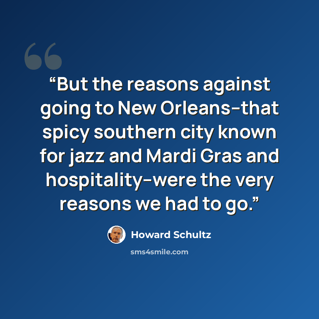“But the reasons against going to New Orleans--that spicy southern city known for jazz and Mardi Gras and hospitality--were the very reasons we had to go.” quote by Howard Schultz