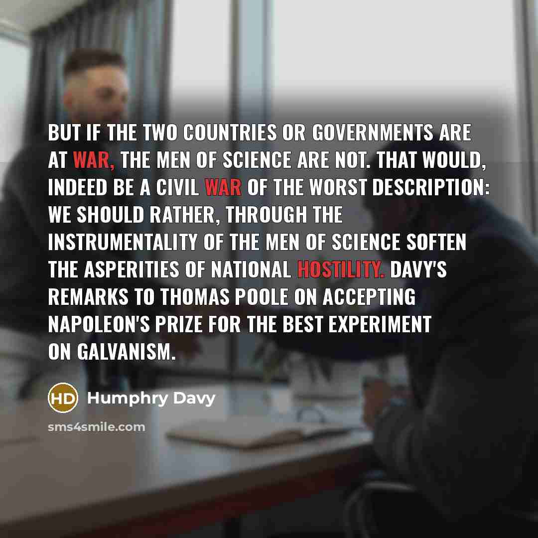 “But if the two countries or governments are at war, the men of science are not. That would, indeed be a civil war of the worst description: we should rather, through the instrumentality of the men of science soften the asperities of national hostility. Davy's remarks to Thomas Poole on accepting…” quote by Humphry Davy