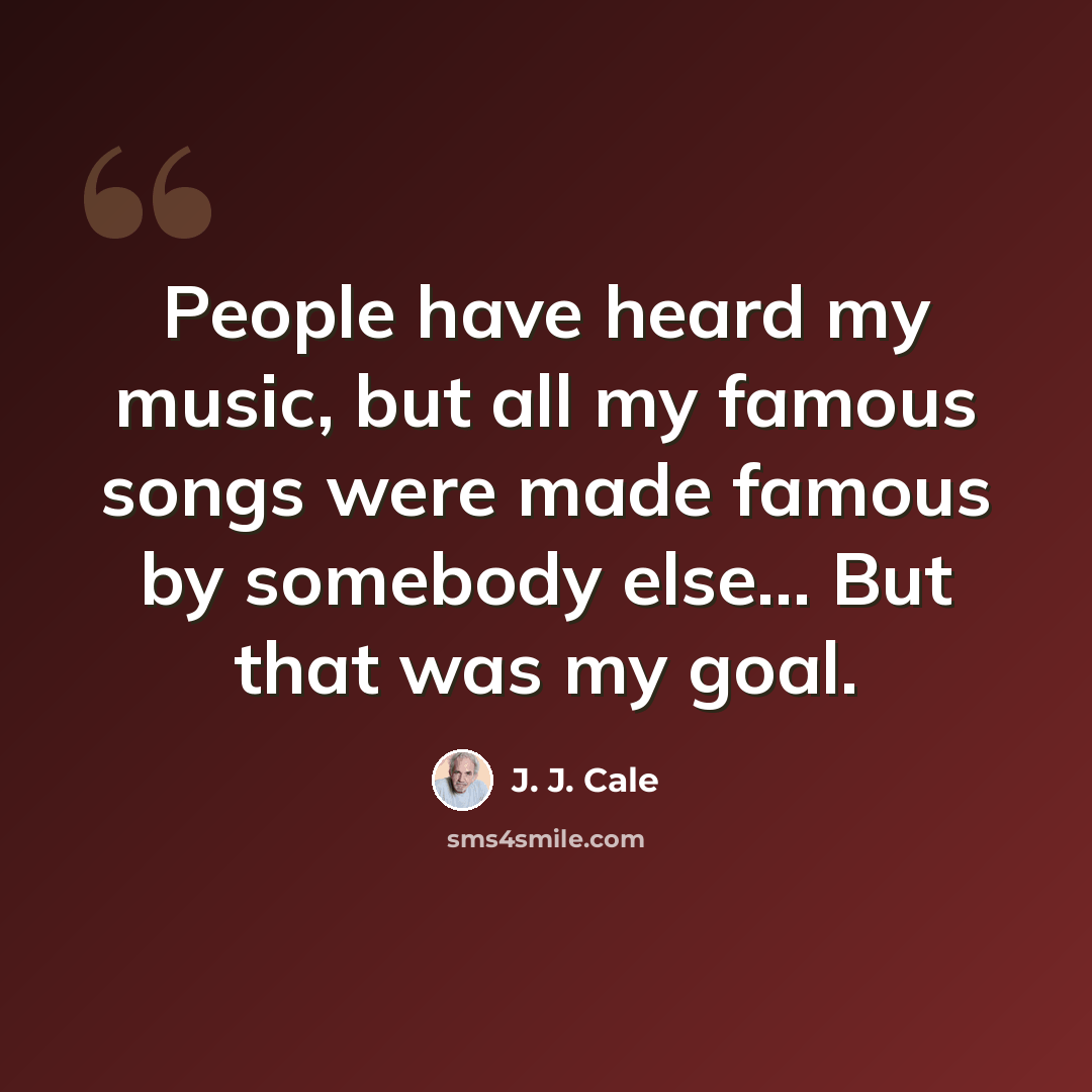 “People have heard my music, but all my famous songs were made famous by somebody else... But that was my goal.” quote by J. J. Cale