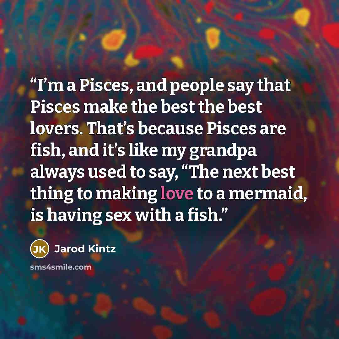 “I’m a Pisces, and people say that Pisces make the best the best lovers. That’s because Pisces are fish, and it’s like my grandpa always used to say, “The next best thing to making love to a mermaid, is having sex with a fish.” quote by Jarod Kintz
