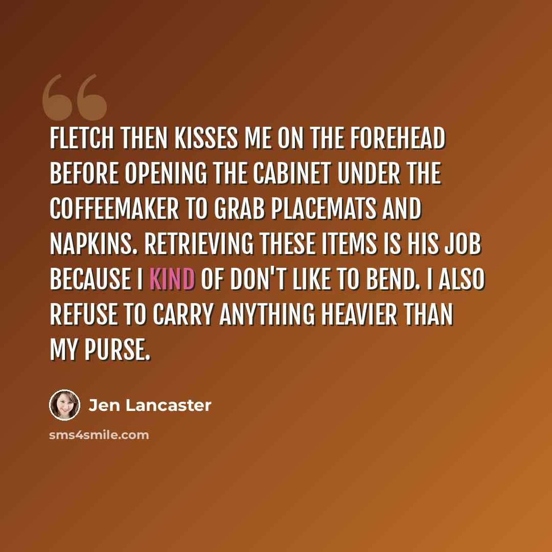 “Fletch then kisses me on the forehead before opening the cabinet under the coffeemaker to grab placemats and napkins. Retrieving these items is his job because I kind of don't like to bend. I also refuse to carry anything heavier than my purse.” quote by Jen Lancaster