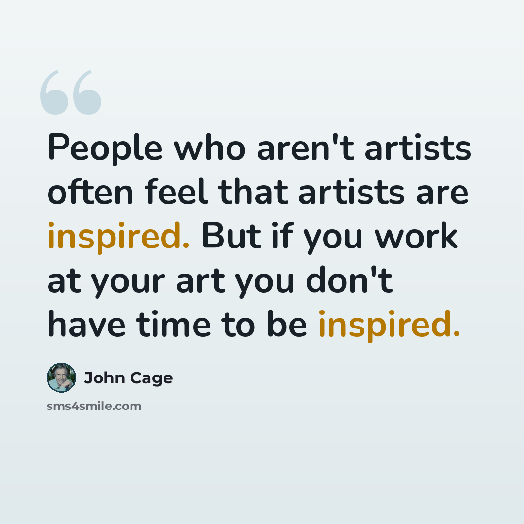 “People who aren't artists often feel that artists are inspired. But if you work at your art you don't have time to be inspired.” quote by John Cage