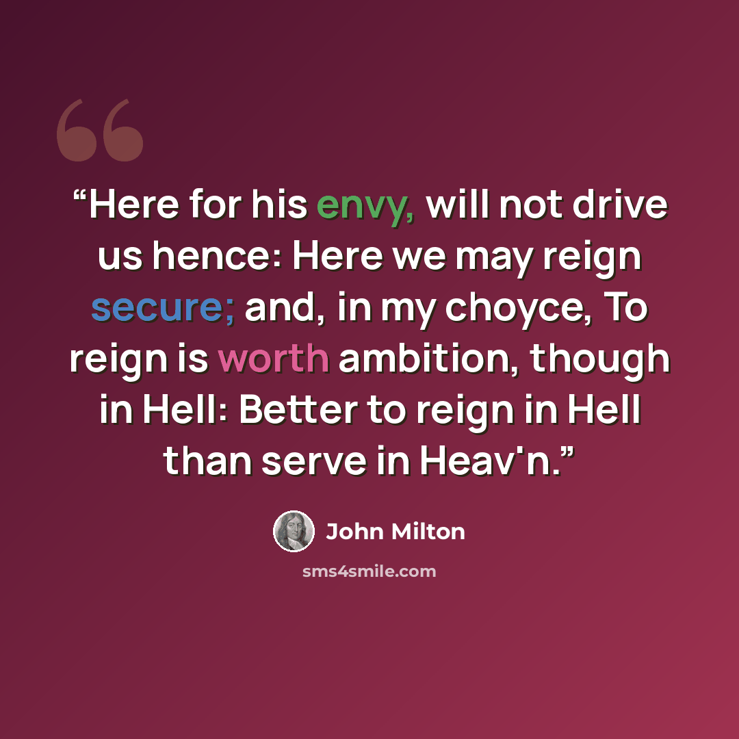 “Here for his envy, will not drive us hence: Here we may reign secure; and, in my choyce, To reign is worth ambition, though in Hell: Better to reign in Hell than serve in Heav'n.” quote by John Milton