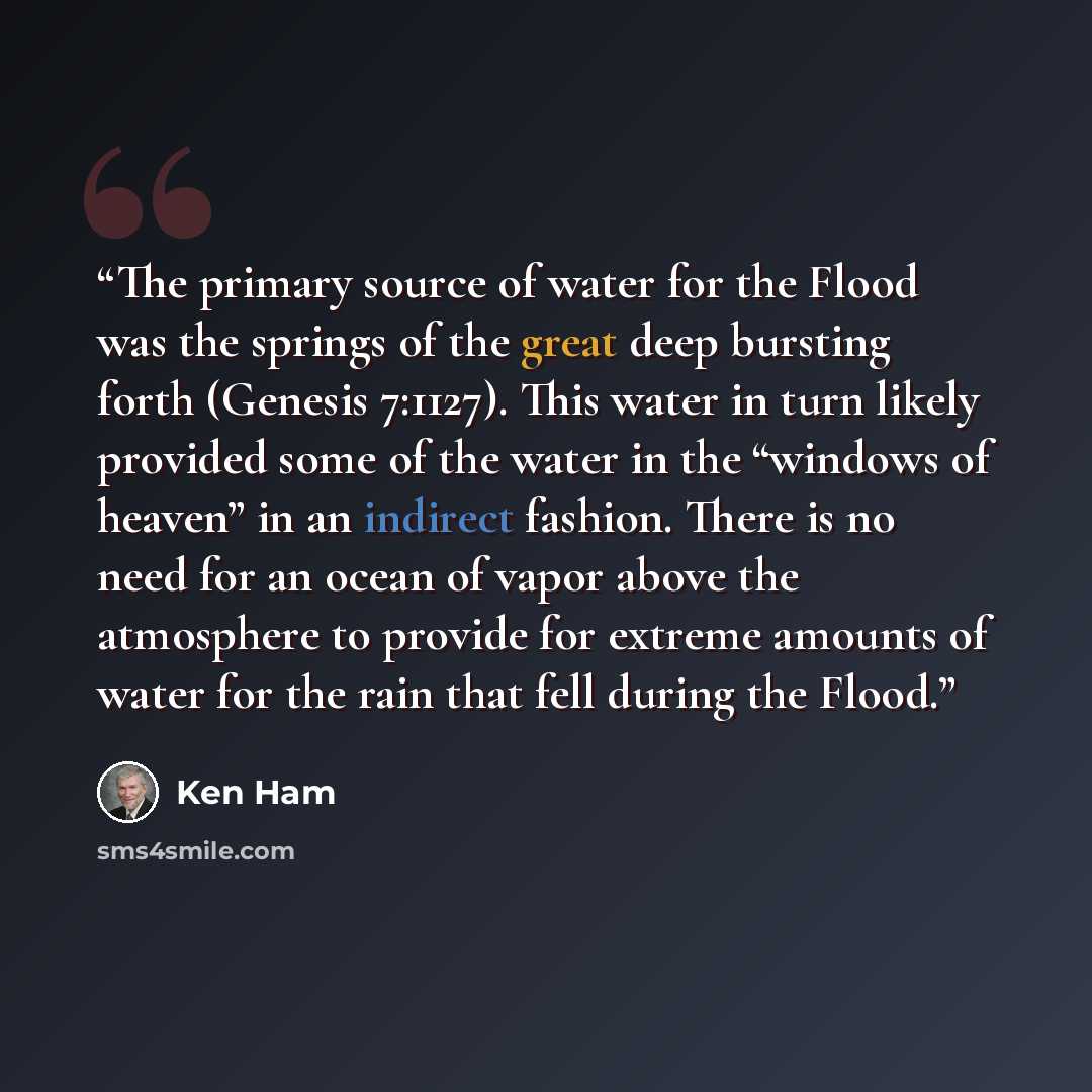 “The primary source of water for the Flood was the springs of the great deep bursting forth (Genesis 7:1127). This water in turn likely provided some of the water in the “windows of heaven” in an indirect fashion. There is no need for an ocean of vapor above the atmosphere to provide for extreme…” quote by Ken Ham