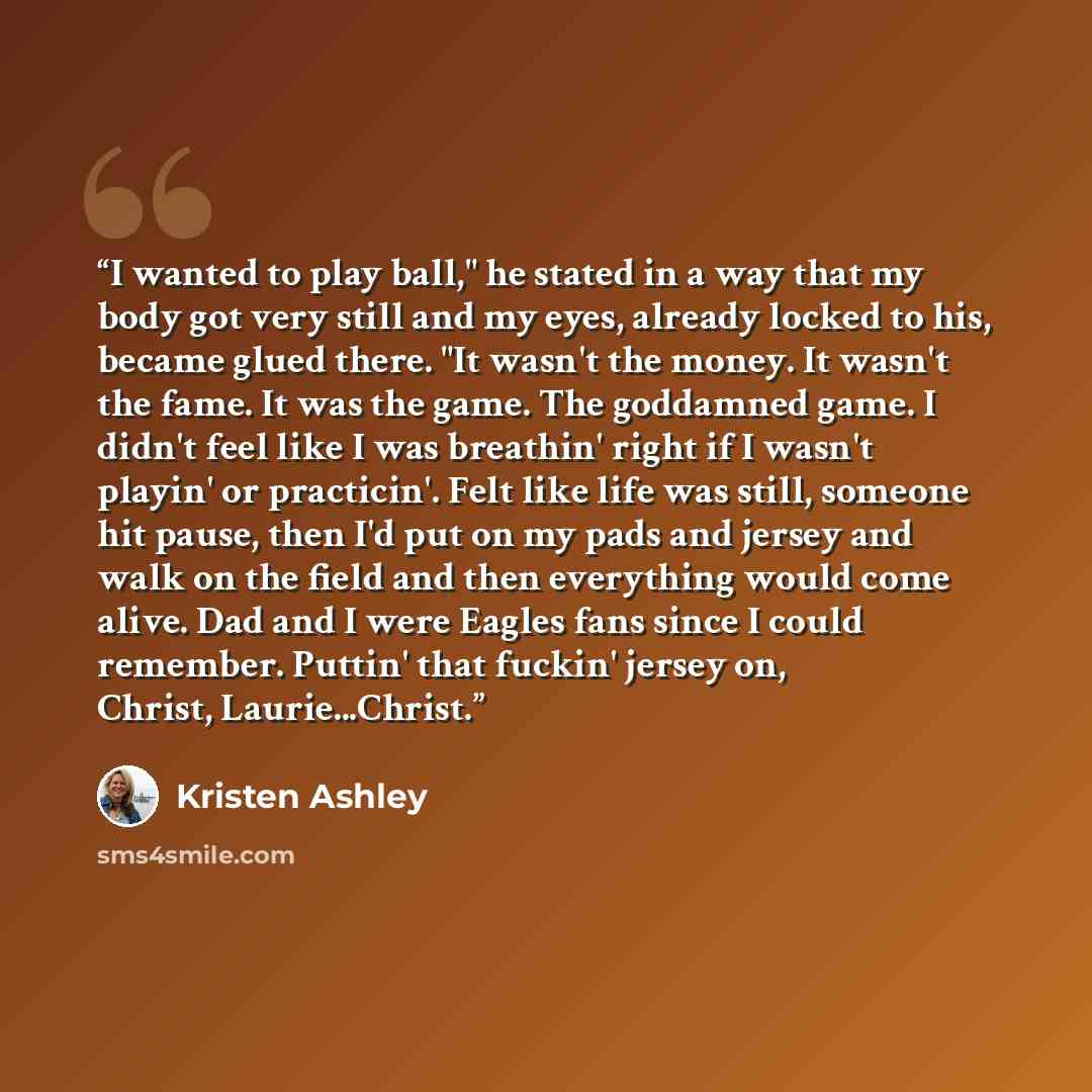 “I wanted to play ball," he stated in a way that my body got very still and my eyes, already locked to his, became glued there. "It wasn't the money. It wasn't the fame. It was the game. The goddamned game. I didn't feel like I was breathin' right if I wasn't playin' or practicin'. Felt like life…” quote by Kristen Ashley