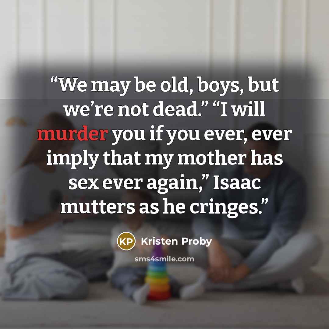 “We may be old, boys, but we’re not dead.” “I will murder you if you ever, ever imply that my mother has sex ever again,” Isaac mutters as he cringes.” quote by Kristen Proby
