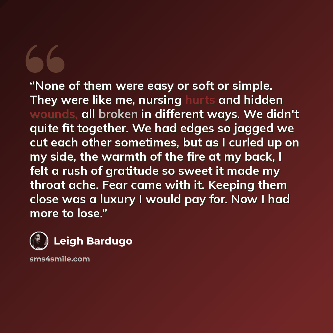 “None of them were easy or soft or simple. They were like me, nursing hurts and hidden wounds, all broken in different ways. We didn't quite fit together. We had edges so jagged we cut each other sometimes, but as I curled up on my side, the warmth of the fire at my back, I felt a rush of gratitude…” quote by Leigh Bardugo
