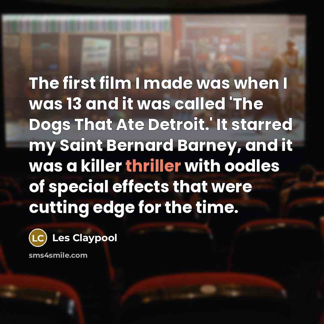“The first film I made was when I was 13 and it was called 'The Dogs That Ate Detroit.' It starred my Saint Bernard Barney, and it was a killer thriller with oodles of special effects that were cutting edge for the time.” quote by Les Claypool