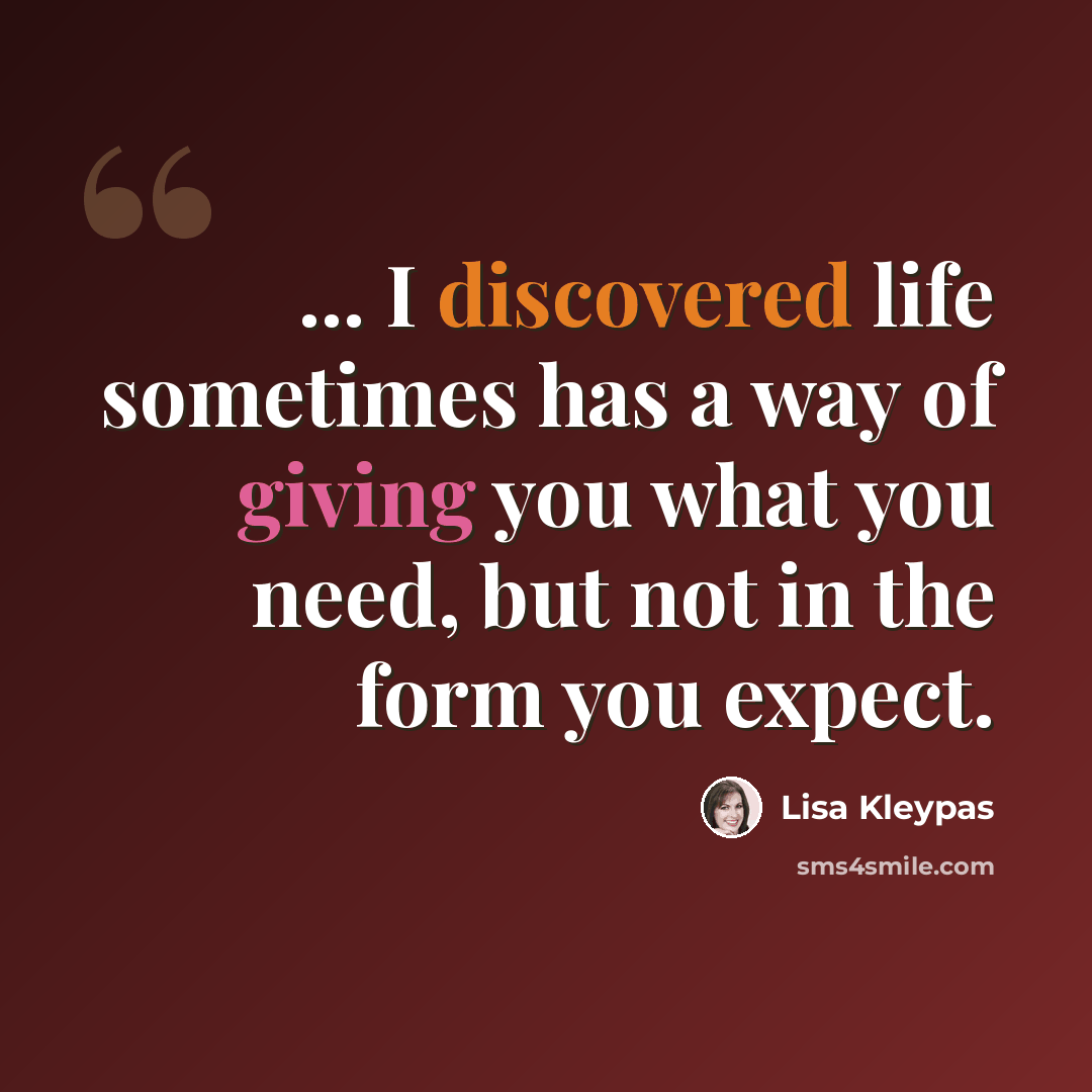 “... I discovered life sometimes has a way of giving you what you need, but not in the form you expect.” quote by Lisa Kleypas